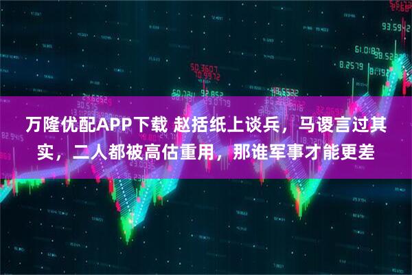 万隆优配APP下载 赵括纸上谈兵，马谡言过其实，二人都被高估重用，那谁军事才能更差