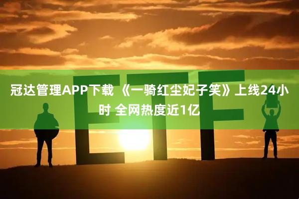 冠达管理APP下载 《一骑红尘妃子笑》上线24小时 全网热度近1亿