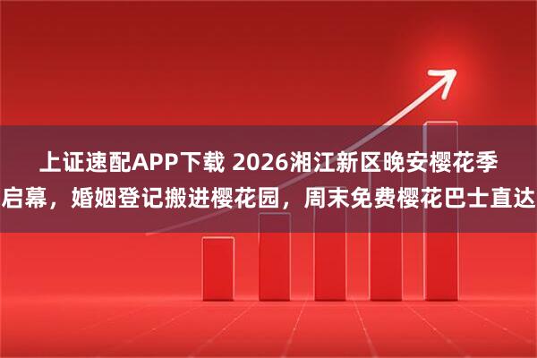 上证速配APP下载 2026湘江新区晚安樱花季启幕，婚姻登记搬进樱花园，周末免费樱花巴士直达