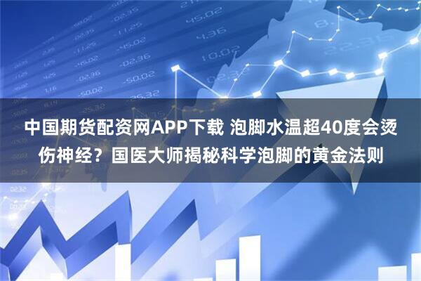 中国期货配资网APP下载 泡脚水温超40度会烫伤神经?国医大师揭秘科学泡脚的黄金法则
