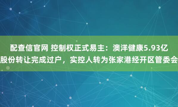 配查信官网 控制权正式易主：澳洋健康5.93亿股份转让完成过户，实控人转为张家港经开区管委会