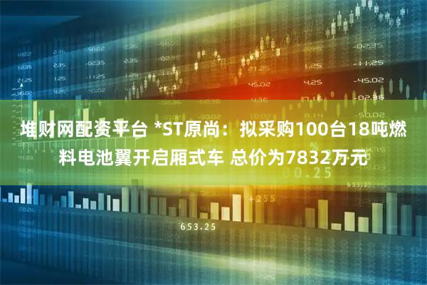 堆财网配资平台 *ST原尚：拟采购100台18吨燃料电池翼开启厢式车 总价为7832万元