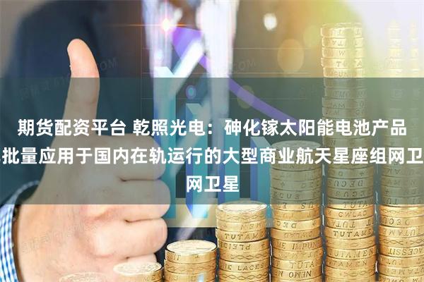 期货配资平台 乾照光电:砷化镓太阳能电池产品已批量应用于国内在轨运行的大型商业航天星座组网卫星