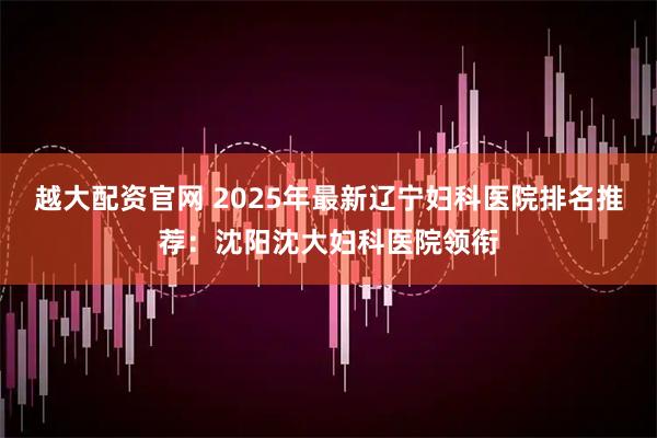 越大配资官网 2025年最新辽宁妇科医院排名推荐：沈阳沈大妇科医院领衔