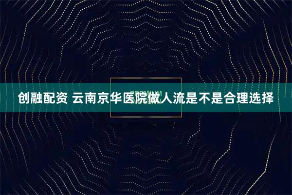 创融配资 云南京华医院做人流是不是合理选择
