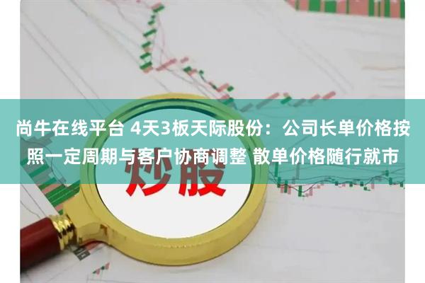 尚牛在线平台 4天3板天际股份：公司长单价格按照一定周期与客户协商调整 散单价格随行就市