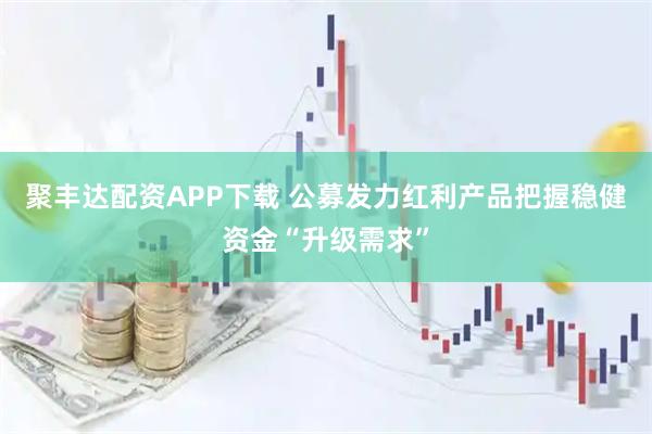 聚丰达配资APP下载 公募发力红利产品把握稳健资金“升级需求”