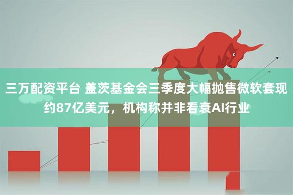 三万配资平台 盖茨基金会三季度大幅抛售微软套现约87亿美元，机构称并非看衰AI行业