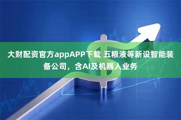 大财配资官方appAPP下载 五粮液等新设智能装备公司，含AI及机器人业务