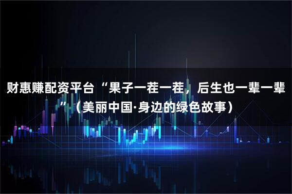 财惠赚配资平台 “果子一茬一茬，后生也一辈一辈”（美丽中国·身边的绿色故事）