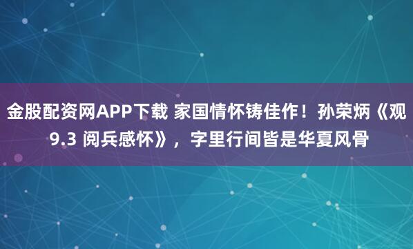 金股配资网APP下载 家国情怀铸佳作！孙荣炳《观 9.3 阅兵感怀》，字里行间皆是华夏风骨
