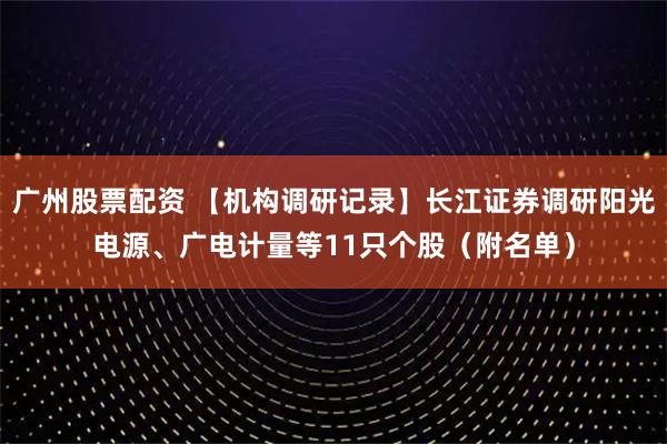 广州股票配资 【机构调研记录】长江证券调研阳光电源、广电计量等11只个股（附名单）
