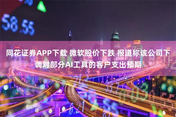同花证券APP下载 微软股价下跌 报道称该公司下调对部分AI工具的客户支出预期