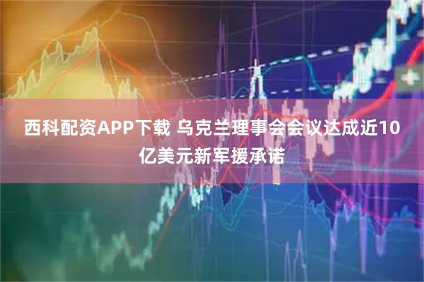 西科配资APP下载 乌克兰理事会会议达成近10亿美元新军援承诺