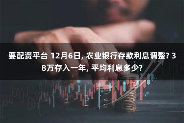 要配资平台 12月6日, 农业银行存款利息调整? 38万存入一年, 平均利息多少?