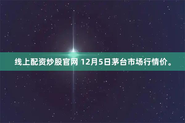 线上配资炒股官网 12月5日茅台市场行情价。