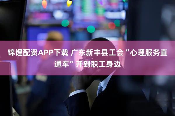 锦锂配资APP下载 广东新丰县工会“心理服务直通车”开到职工身边