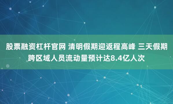 股票融资杠杆官网 清明假期迎返程高峰 三天假期跨区域人员流动量预计达8.4亿人次