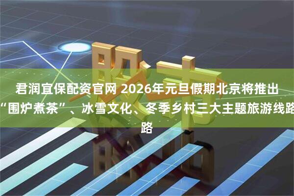 君润宜保配资官网 2026年元旦假期北京将推出“围炉煮茶”、冰雪文化、冬季乡村三大主题旅游线路