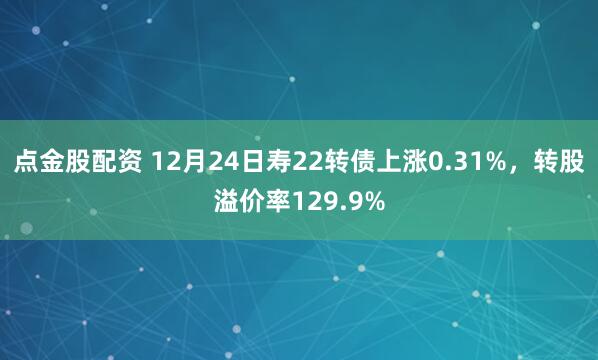 点金股配资 12月24日寿22转债上涨0.31%，转股溢价率129.9%