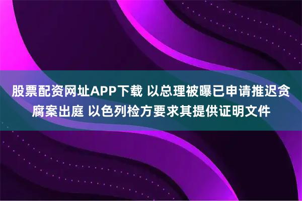 股票配资网址APP下载 以总理被曝已申请推迟贪腐案出庭 以色列检方要求其提供证明文件