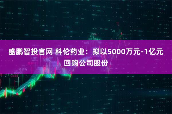 盛鹏智投官网 科伦药业：拟以5000万元-1亿元回购公司股份