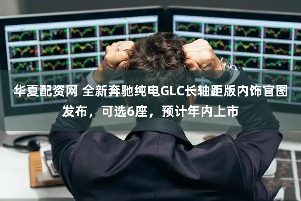 华夏配资网 全新奔驰纯电GLC长轴距版内饰官图发布，可选6座，预计年内上市