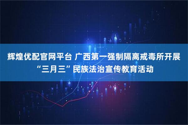 辉煌优配官网平台 广西第一强制隔离戒毒所开展“三月三”民族法治宣传教育活动
