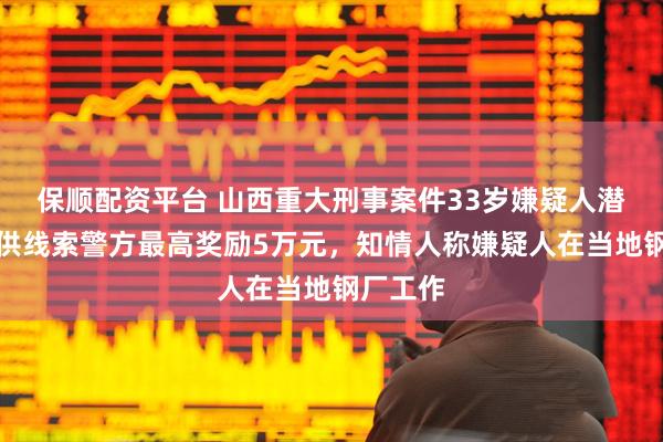 保顺配资平台 山西重大刑事案件33岁嫌疑人潜逃，提供线索警方最高奖励5万元，知情人称嫌疑人在当地钢厂工作