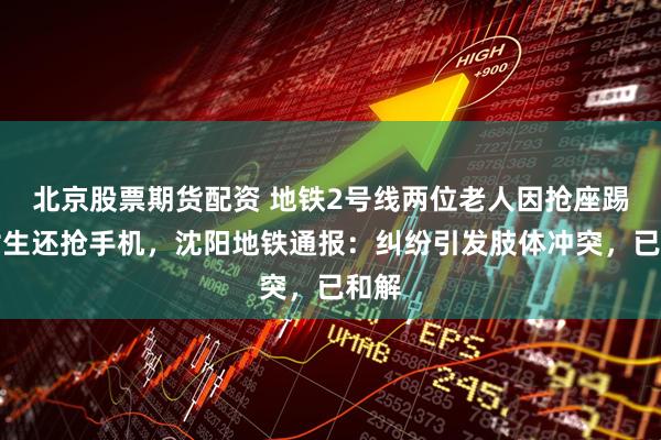 北京股票期货配资 地铁2号线两位老人因抢座踢一女生还抢手机，沈阳地铁通报：纠纷引发肢体冲突，已和解