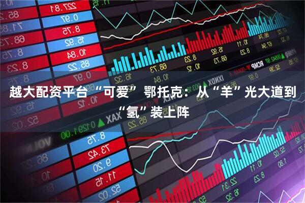 越大配资平台 “可爱” 鄂托克：从“羊”光大道到“氢”装上阵
