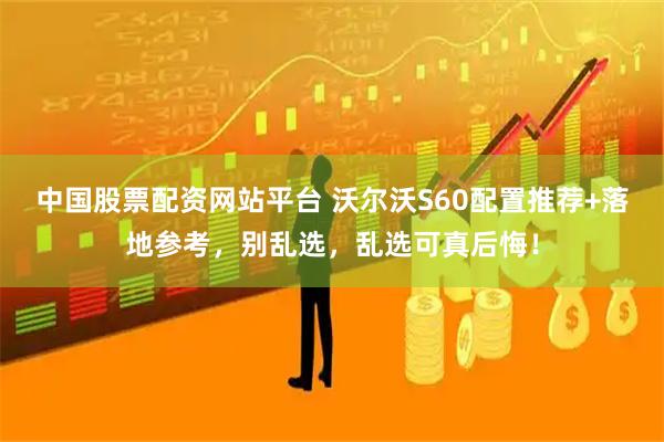中国股票配资网站平台 沃尔沃S60配置推荐+落地参考，别乱选，乱选可真后悔！