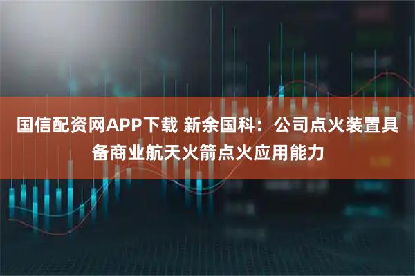 国信配资网APP下载 新余国科：公司点火装置具备商业航天火箭点火应用能力