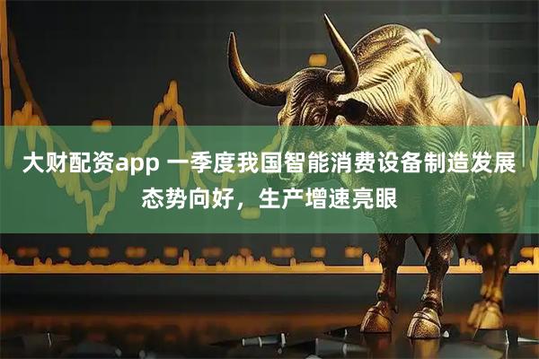 大财配资app 一季度我国智能消费设备制造发展态势向好，生产增速亮眼