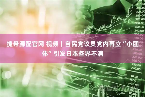 捷希源配官网 视频｜自民党议员党内再立“小团体”引发日本各界不满