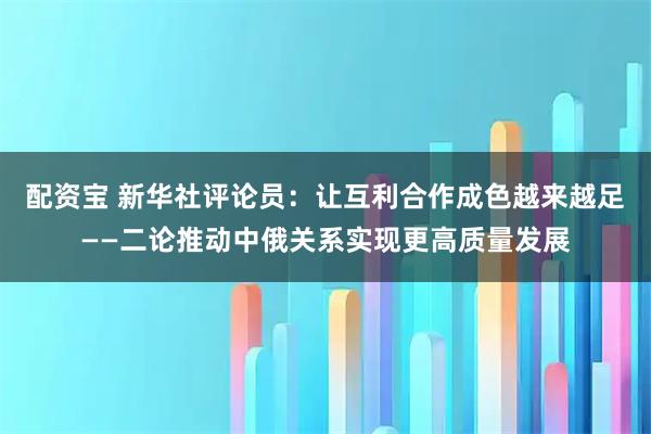 配资宝 新华社评论员：让互利合作成色越来越足——二论推动中俄关系实现更高质量发展