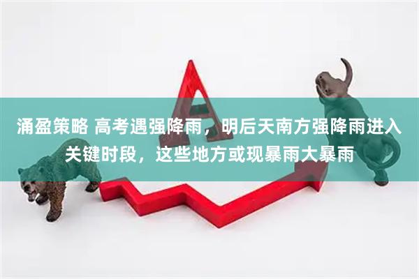 涌盈策略 高考遇强降雨，明后天南方强降雨进入关键时段，这些地方或现暴雨大暴雨