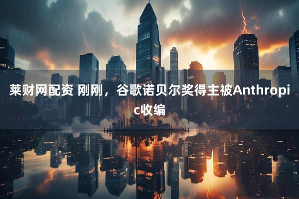 莱财网配资 刚刚，谷歌诺贝尔奖得主被Anthropic收编